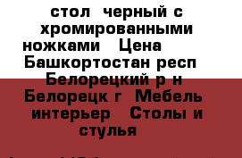 стол  черный с хромированными ножками › Цена ­ 900 - Башкортостан респ., Белорецкий р-н, Белорецк г. Мебель, интерьер » Столы и стулья   